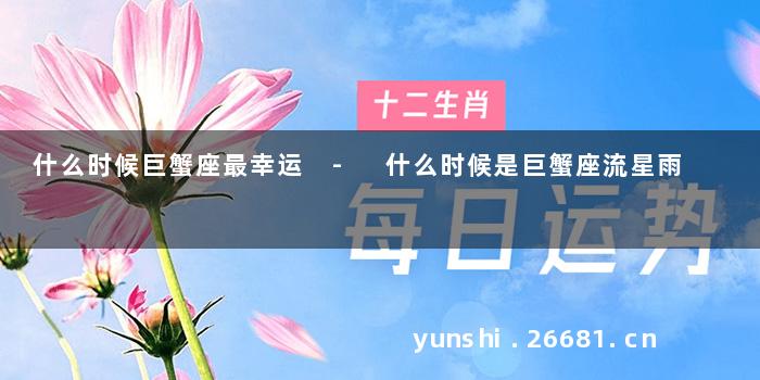 什么时候巨蟹座最幸运 - 什么时候是巨蟹座流星雨